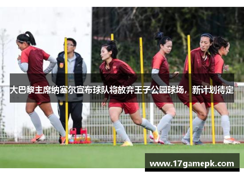 大巴黎主席纳塞尔宣布球队将放弃王子公园球场，新计划待定